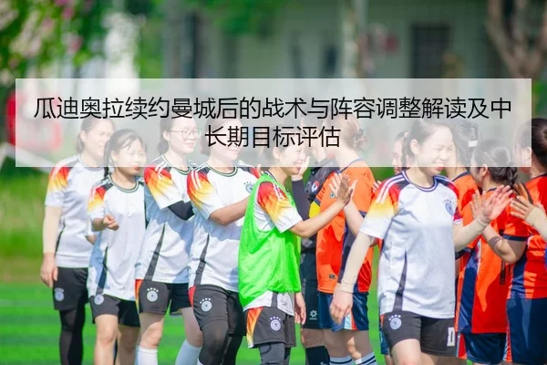 瓜迪奥拉续约曼城后的战术与阵容调整解读及中长期目标评估
