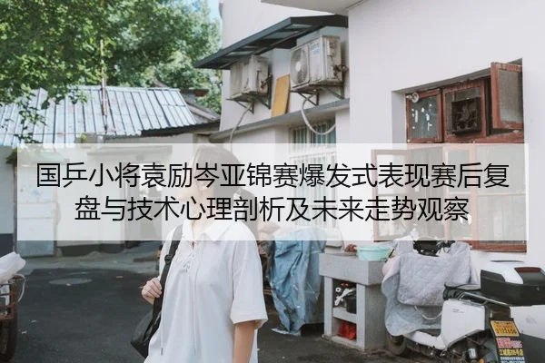 国乒小将袁励岑亚锦赛爆发式表现赛后复盘与技术心理剖析及未来走势观察