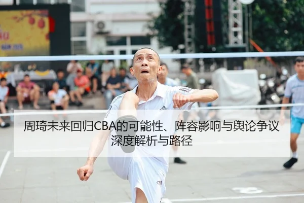 周琦未来回归CBA的可能性、阵容影响与舆论争议深度解析与路径